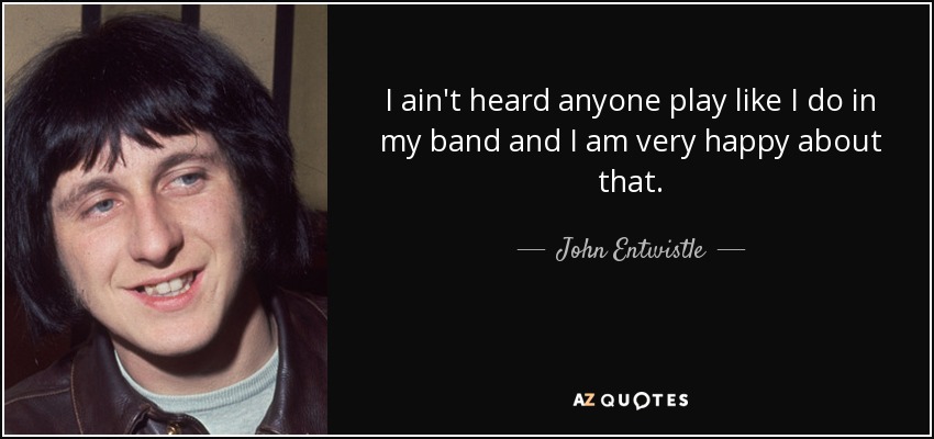 I ain't heard anyone play like I do in my band and I am very happy about that. - John Entwistle