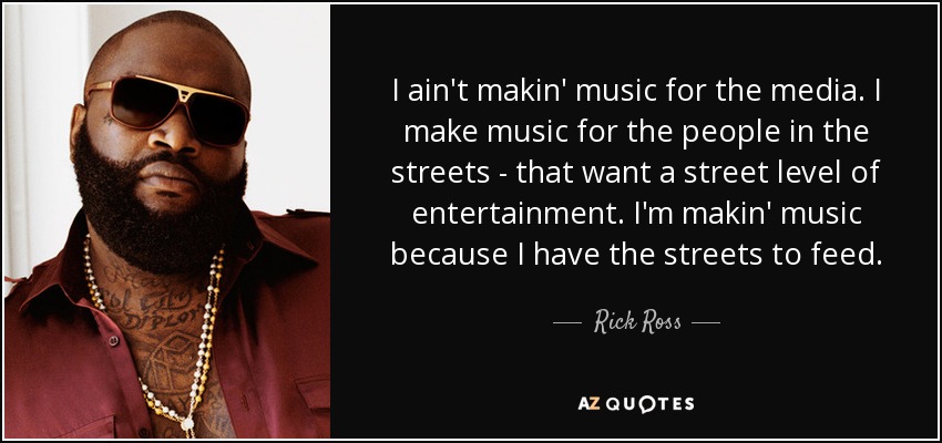 I ain't makin' music for the media. I make music for the people in the streets - that want a street level of entertainment. I'm makin' music because I have the streets to feed. - Rick Ross