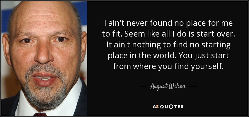 I ain't never found no place for me to fit. Seem like all I do is start over. It ain't nothing to find no starting place in the world. You just start from where you find yourself. - August Wilson