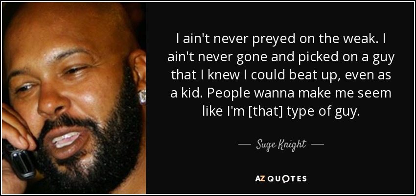 I ain't never preyed on the weak. I ain't never gone and picked on a guy that I knew I could beat up, even as a kid. People wanna make me seem like I'm [that] type of guy. - Suge Knight