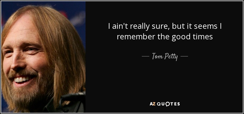 I ain't really sure, but it seems I remember the good times - Tom Petty