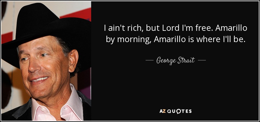 I ain't rich, but Lord I'm free. Amarillo by morning, Amarillo is where I'll be. - George Strait