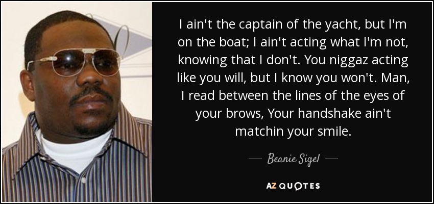 I ain't the captain of the yacht, but I'm on the boat; I ain't acting what I'm not, knowing that I don't. You niggaz acting like you will, but I know you won't. Man, I read between the lines of the eyes of your brows, Your handshake ain't matchin your smile. - Beanie Sigel