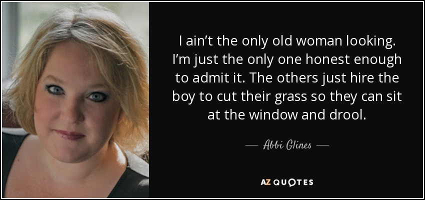 I ain’t the only old woman looking. I’m just the only one honest enough to admit it. The others just hire the boy to cut their grass so they can sit at the window and drool. - Abbi Glines