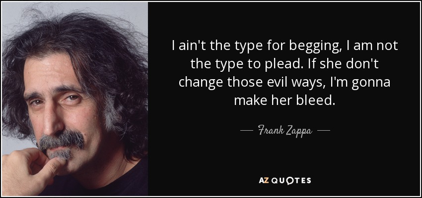 I ain't the type for begging, I am not the type to plead. If she don't change those evil ways, I'm gonna make her bleed. - Frank Zappa