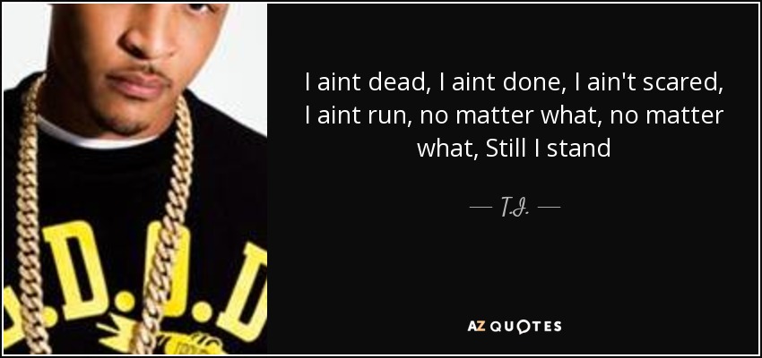 I aint dead, I aint done, I ain't scared, I aint run, no matter what, no matter what, Still I stand - T.I.