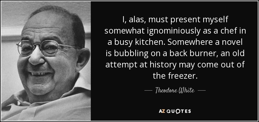 I, alas, must present myself somewhat ignominiously as a chef in a busy kitchen. Somewhere a novel is bubbling on a back burner, an old attempt at history may come out of the freezer. - Theodore White