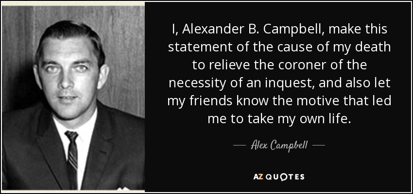 I, Alexander B. Campbell, make this statement of the cause of my death to relieve the coroner of the necessity of an inquest, and also let my friends know the motive that led me to take my own life. - Alex Campbell