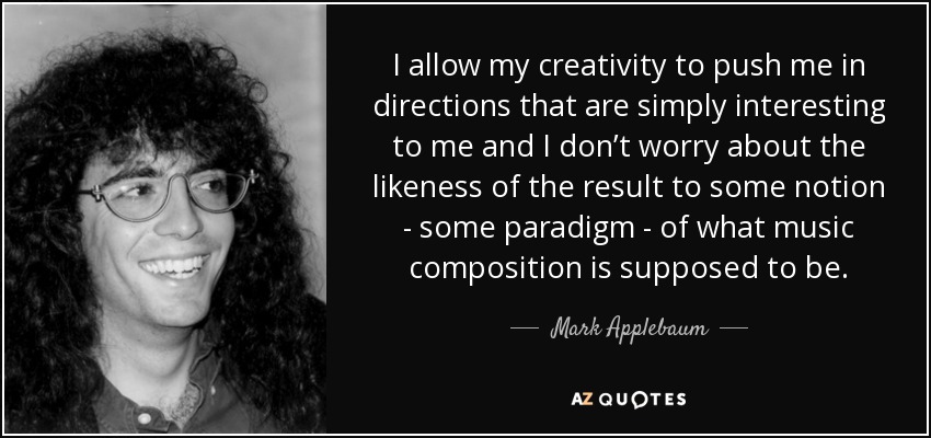 I allow my creativity to push me in directions that are simply interesting to me and I don’t worry about the likeness of the result to some notion - some paradigm - of what music composition is supposed to be. - Mark Applebaum