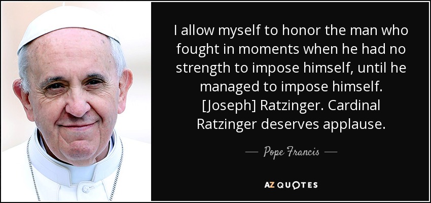 I allow myself to honor the man who fought in moments when he had no strength to impose himself, until he managed to impose himself. [Joseph] Ratzinger. Cardinal Ratzinger deserves applause. - Pope Francis