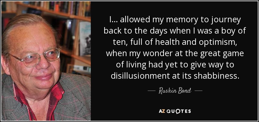 I... allowed my memory to journey back to the days when I was a boy of ten, full of health and optimism, when my wonder at the great game of living had yet to give way to disillusionment at its shabbiness. - Ruskin Bond