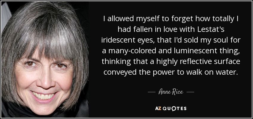 I allowed myself to forget how totally I had fallen in love with Lestat's iridescent eyes, that I'd sold my soul for a many-colored and luminescent thing, thinking that a highly reflective surface conveyed the power to walk on water. - Anne Rice