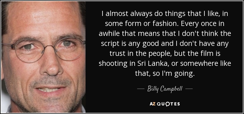 I almost always do things that I like, in some form or fashion. Every once in awhile that means that I don't think the script is any good and I don't have any trust in the people, but the film is shooting in Sri Lanka, or somewhere like that, so I'm going. - Billy Campbell
