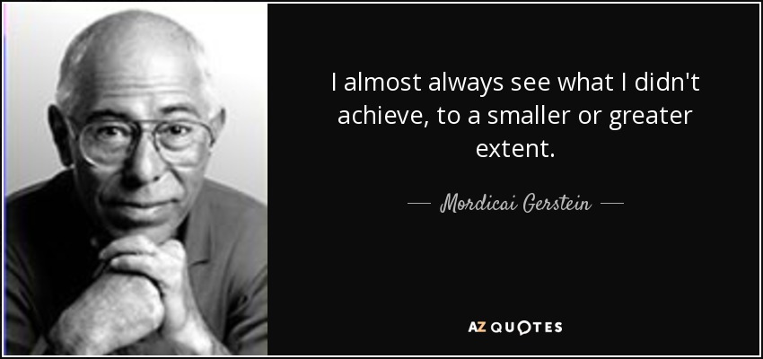 I almost always see what I didn't achieve, to a smaller or greater extent. - Mordicai Gerstein