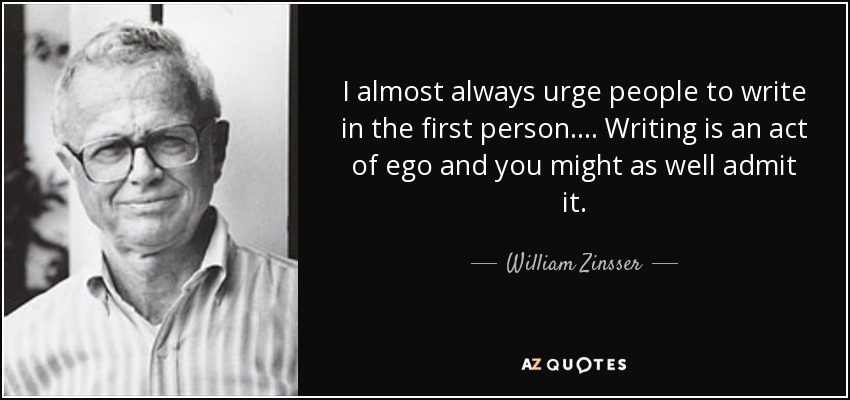 I almost always urge people to write in the first person. ... Writing is an act of ego and you might as well admit it. - William Zinsser