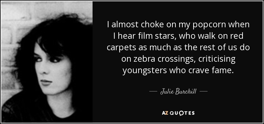 I almost choke on my popcorn when I hear film stars, who walk on red carpets as much as the rest of us do on zebra crossings, criticising youngsters who crave fame. - Julie Burchill