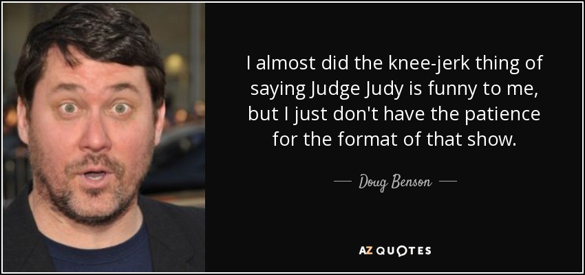 I almost did the knee-jerk thing of saying Judge Judy is funny to me, but I just don't have the patience for the format of that show. - Doug Benson