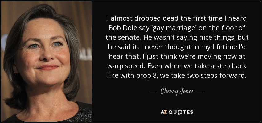 I almost dropped dead the first time I heard Bob Dole say 'gay marriage' on the floor of the senate. He wasn't saying nice things, but he said it! I never thought in my lifetime I'd hear that. I just think we're moving now at warp speed. Even when we take a step back like with prop 8, we take two steps forward. - Cherry Jones