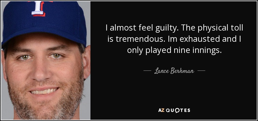I almost feel guilty. The physical toll is tremendous. Im exhausted and I only played nine innings. - Lance Berkman