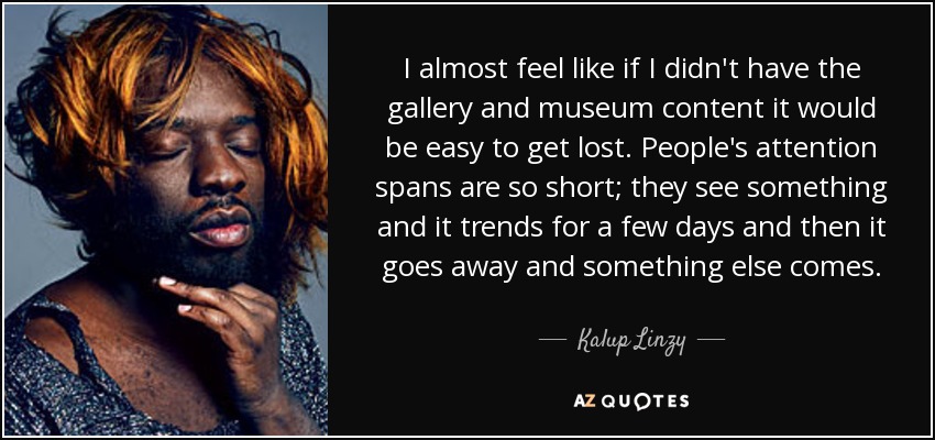 I almost feel like if I didn't have the gallery and museum content it would be easy to get lost. People's attention spans are so short; they see something and it trends for a few days and then it goes away and something else comes. - Kalup Linzy