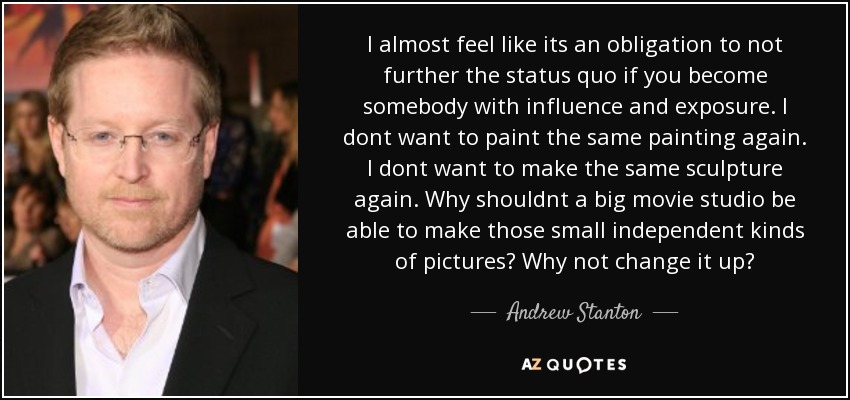 I almost feel like its an obligation to not further the status quo if you become somebody with influence and exposure. I dont want to paint the same painting again. I dont want to make the same sculpture again. Why shouldnt a big movie studio be able to make those small independent kinds of pictures? Why not change it up? - Andrew Stanton