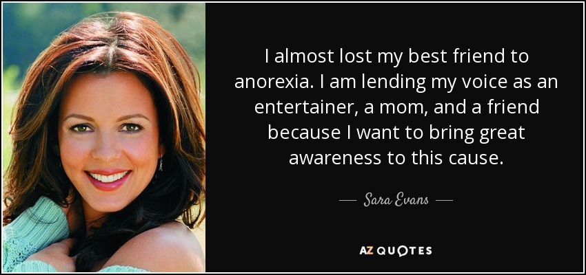 I almost lost my best friend to anorexia. I am lending my voice as an entertainer, a mom, and a friend because I want to bring great awareness to this cause. - Sara Evans