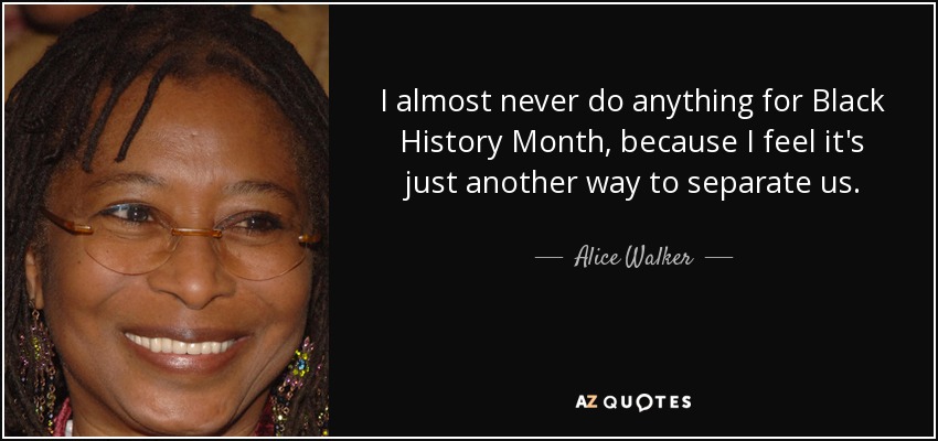 I almost never do anything for Black History Month, because I feel it's just another way to separate us. - Alice Walker