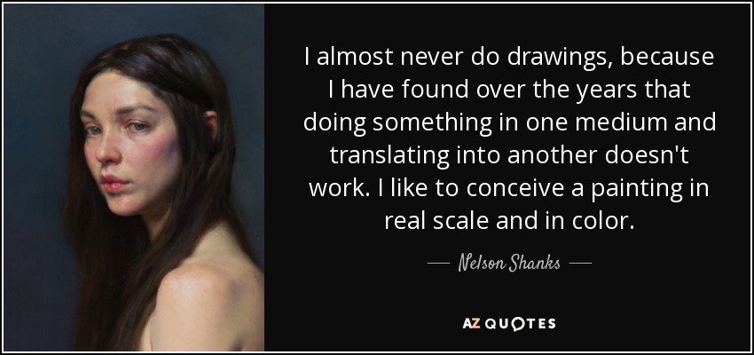 I almost never do drawings, because I have found over the years that doing something in one medium and translating into another doesn't work. I like to conceive a painting in real scale and in color. - Nelson Shanks