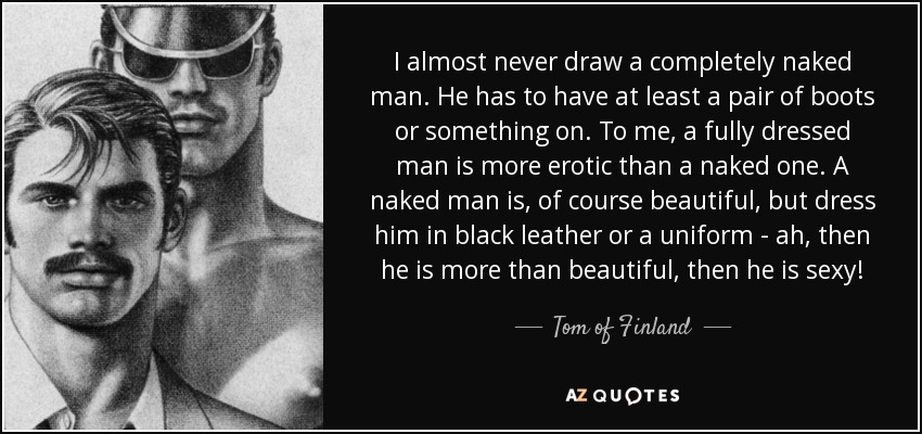 I almost never draw a completely naked man. He has to have at least a pair of boots or something on. To me, a fully dressed man is more erotic than a naked one. A naked man is, of course beautiful, but dress him in black leather or a uniform - ah, then he is more than beautiful, then he is sexy! - Tom of Finland