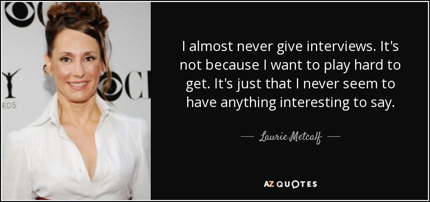I almost never give interviews. It's not because I want to play hard to get. It's just that I never seem to have anything interesting to say. - Laurie Metcalf