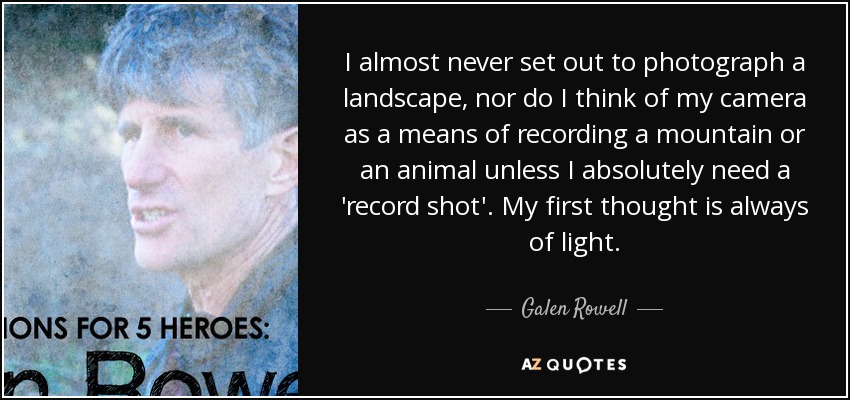 I almost never set out to photograph a landscape, nor do I think of my camera as a means of recording a mountain or an animal unless I absolutely need a 'record shot'. My first thought is always of light. - Galen Rowell