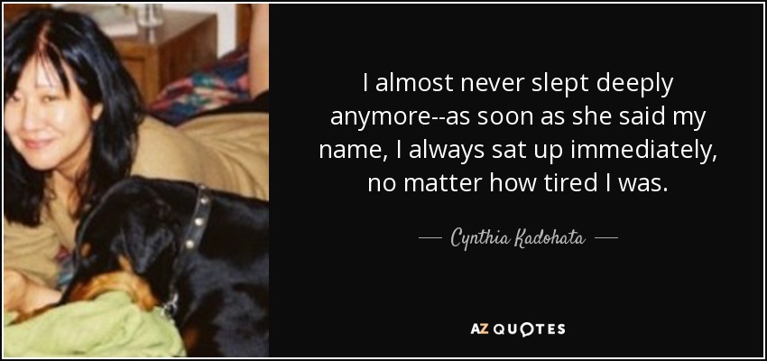 I almost never slept deeply anymore--as soon as she said my name, I always sat up immediately, no matter how tired I was. - Cynthia Kadohata
