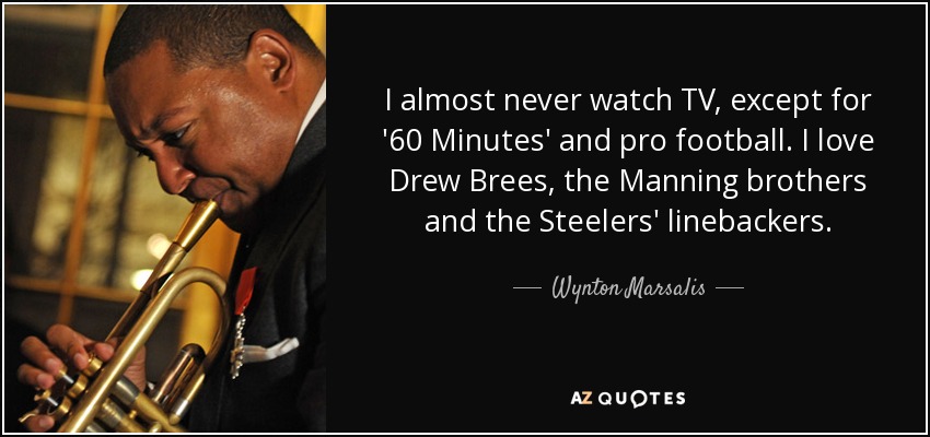 I almost never watch TV, except for '60 Minutes' and pro football. I love Drew Brees, the Manning brothers and the Steelers' linebackers. - Wynton Marsalis