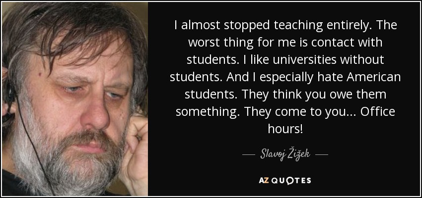 I almost stopped teaching entirely. The worst thing for me is contact with students. I like universities without students. And I especially hate American students. They think you owe them something. They come to you ... Office hours! - Slavoj Žižek