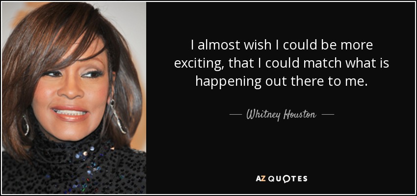 I almost wish I could be more exciting, that I could match what is happening out there to me. - Whitney Houston