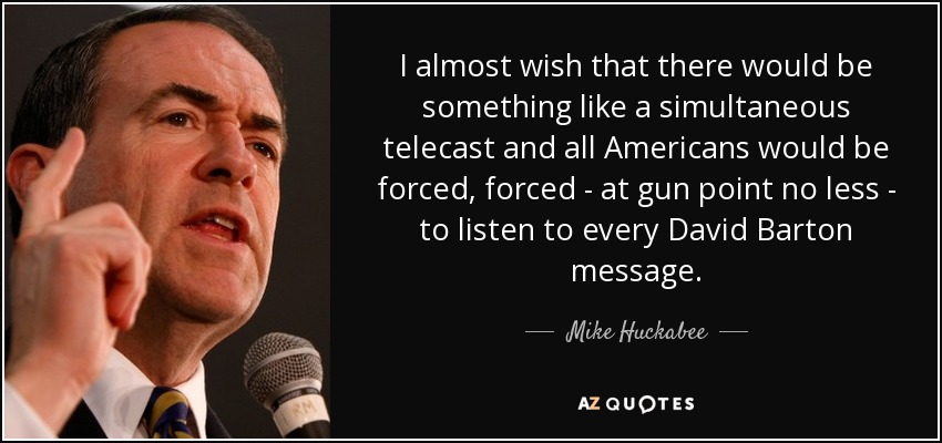 I almost wish that there would be something like a simultaneous telecast and all Americans would be forced, forced - at gun point no less - to listen to every David Barton message. - Mike Huckabee
