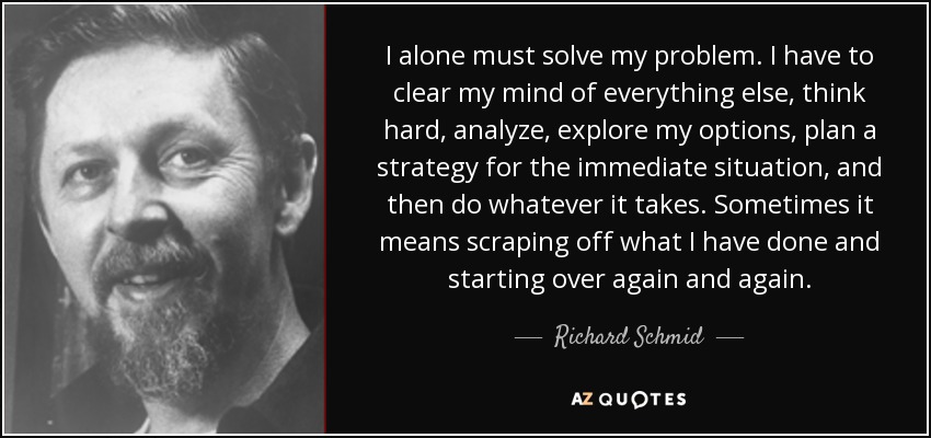 I alone must solve my problem. I have to clear my mind of everything else, think hard, analyze, explore my options, plan a strategy for the immediate situation, and then do whatever it takes. Sometimes it means scraping off what I have done and starting over again and again. - Richard Schmid