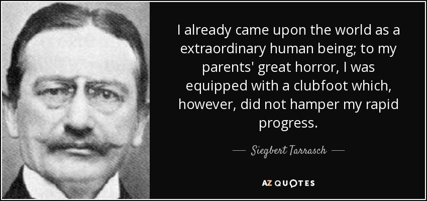 I already came upon the world as a extraordinary human being; to my parents' great horror, I was equipped with a clubfoot which, however, did not hamper my rapid progress. - Siegbert Tarrasch