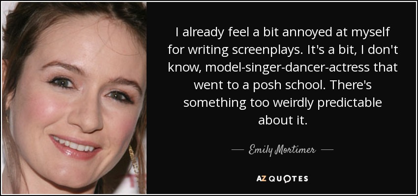 I already feel a bit annoyed at myself for writing screenplays. It's a bit, I don't know, model-singer-dancer-actress that went to a posh school. There's something too weirdly predictable about it. - Emily Mortimer