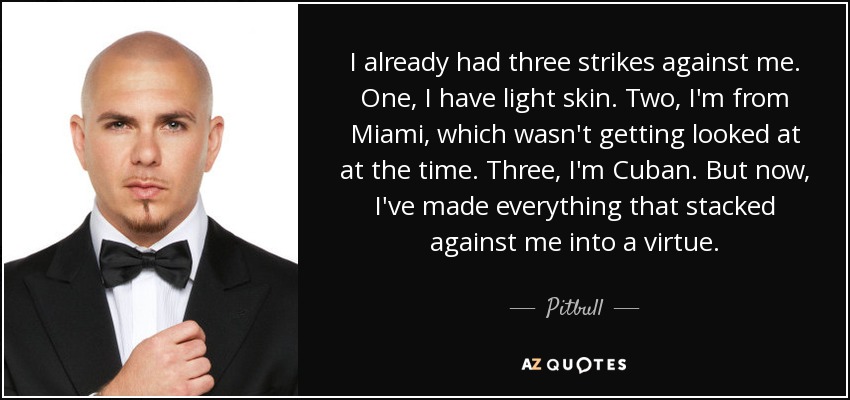 I already had three strikes against me. One, I have light skin. Two, I'm from Miami, which wasn't getting looked at at the time. Three, I'm Cuban. But now, I've made everything that stacked against me into a virtue. - Pitbull