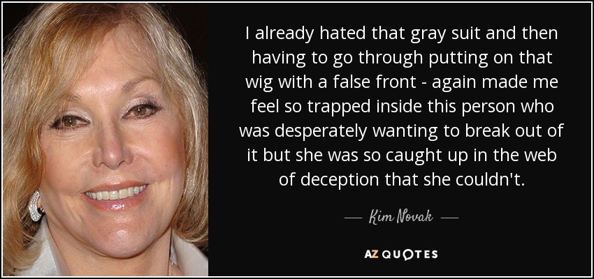 I already hated that gray suit and then having to go through putting on that wig with a false front - again made me feel so trapped inside this person who was desperately wanting to break out of it but she was so caught up in the web of deception that she couldn't. - Kim Novak