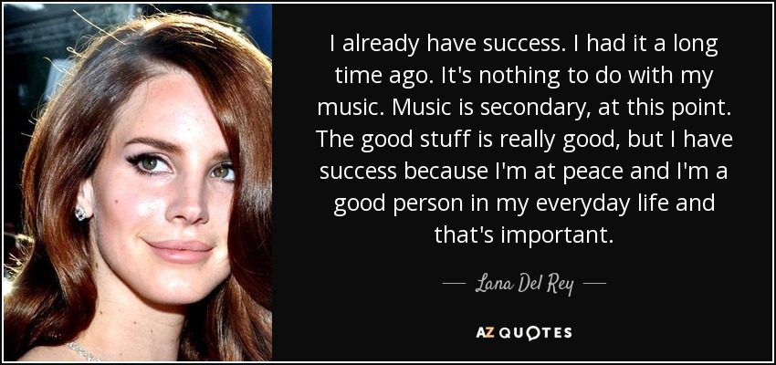 I already have success. I had it a long time ago. It's nothing to do with my music. Music is secondary, at this point. The good stuff is really good, but I have success because I'm at peace and I'm a good person in my everyday life and that's important. - Lana Del Rey