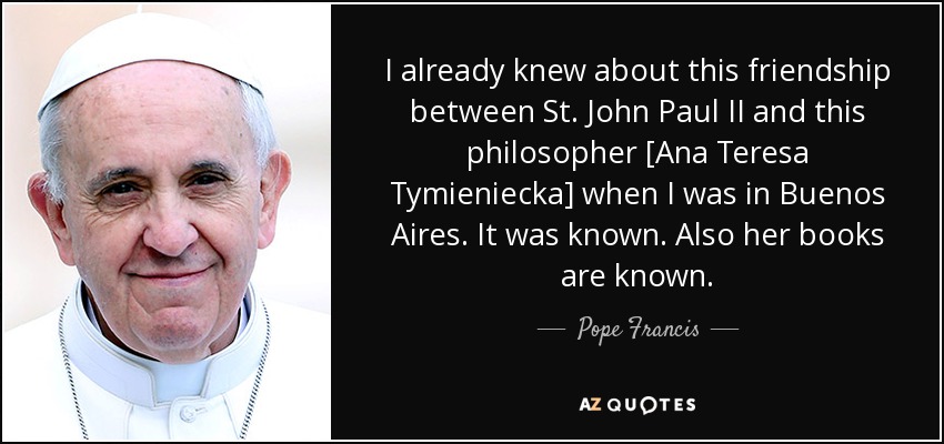 I already knew about this friendship between St. John Paul II and this philosopher [Ana Teresa Tymieniecka] when I was in Buenos Aires. It was known. Also her books are known. - Pope Francis