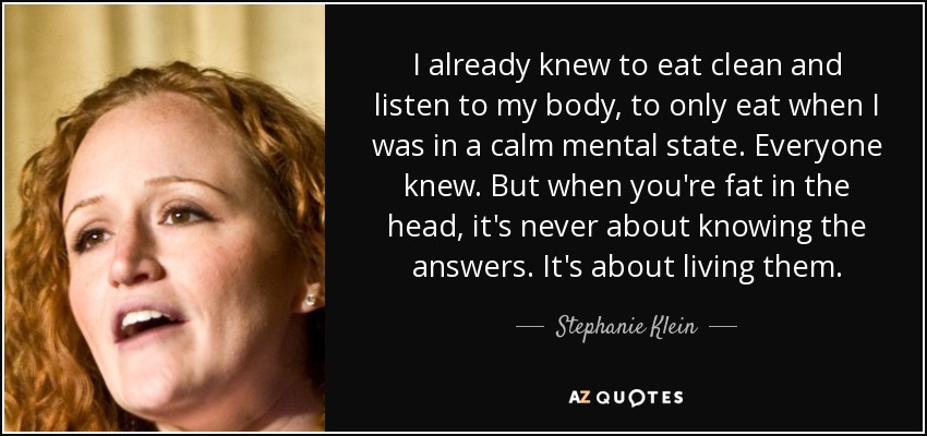 I already knew to eat clean and listen to my body, to only eat when I was in a calm mental state. Everyone knew. But when you're fat in the head, it's never about knowing the answers. It's about living them. - Stephanie Klein