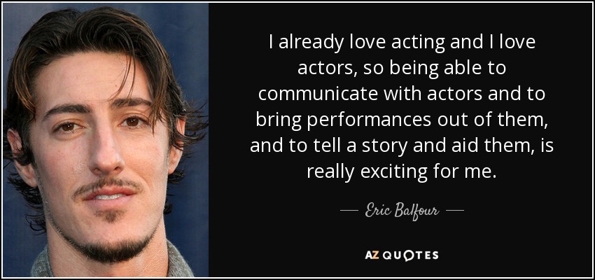 I already love acting and I love actors, so being able to communicate with actors and to bring performances out of them, and to tell a story and aid them, is really exciting for me. - Eric Balfour