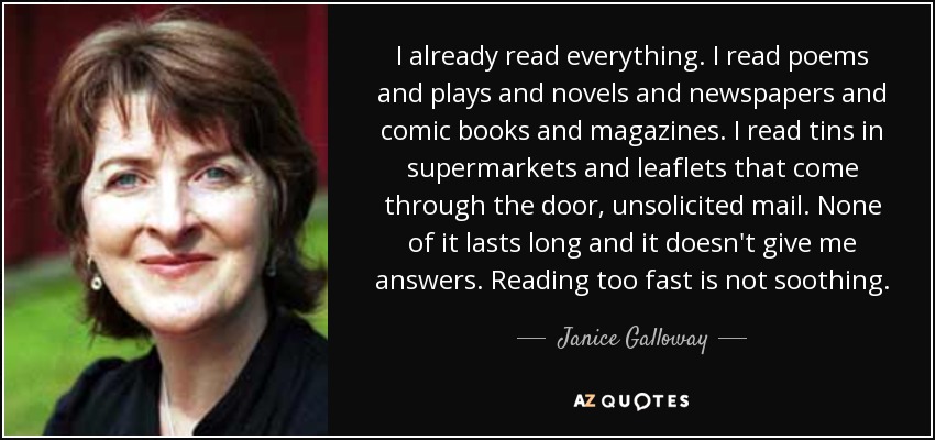 I already read everything. I read poems and plays and novels and newspapers and comic books and magazines. I read tins in supermarkets and leaflets that come through the door, unsolicited mail. None of it lasts long and it doesn't give me answers. Reading too fast is not soothing. - Janice Galloway
