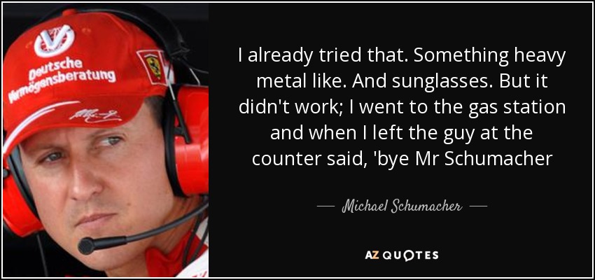 I already tried that. Something heavy metal like. And sunglasses. But it didn't work; I went to the gas station and when I left the guy at the counter said, 'bye Mr Schumacher - Michael Schumacher