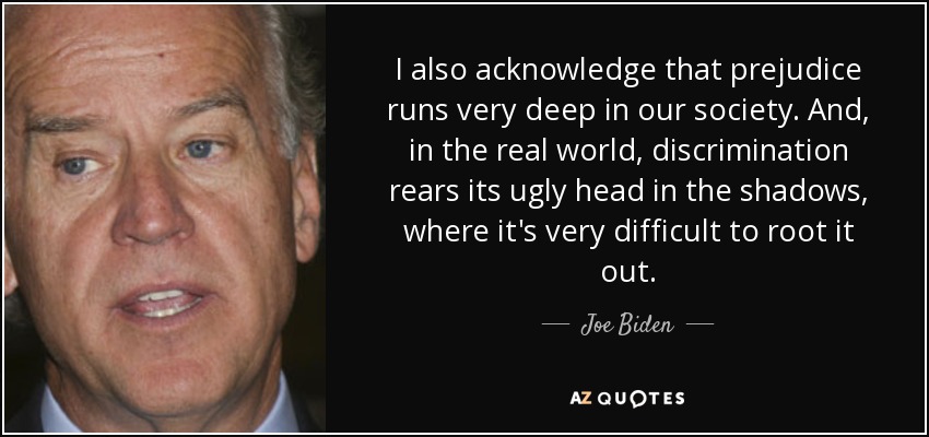I also acknowledge that prejudice runs very deep in our society. And, in the real world, discrimination rears its ugly head in the shadows, where it's very difficult to root it out. - Joe Biden