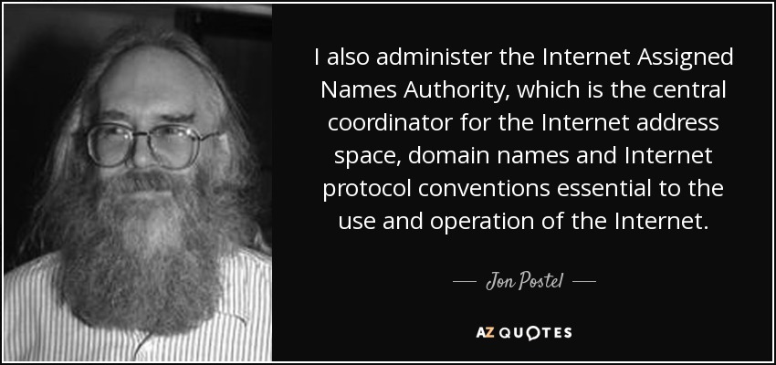 I also administer the Internet Assigned Names Authority, which is the central coordinator for the Internet address space, domain names and Internet protocol conventions essential to the use and operation of the Internet. - Jon Postel