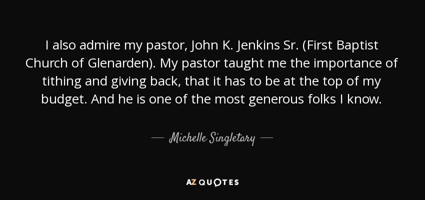 I also admire my pastor, John K. Jenkins Sr. (First Baptist Church of Glenarden). My pastor taught me the importance of tithing and giving back, that it has to be at the top of my budget. And he is one of the most generous folks I know. - Michelle Singletary